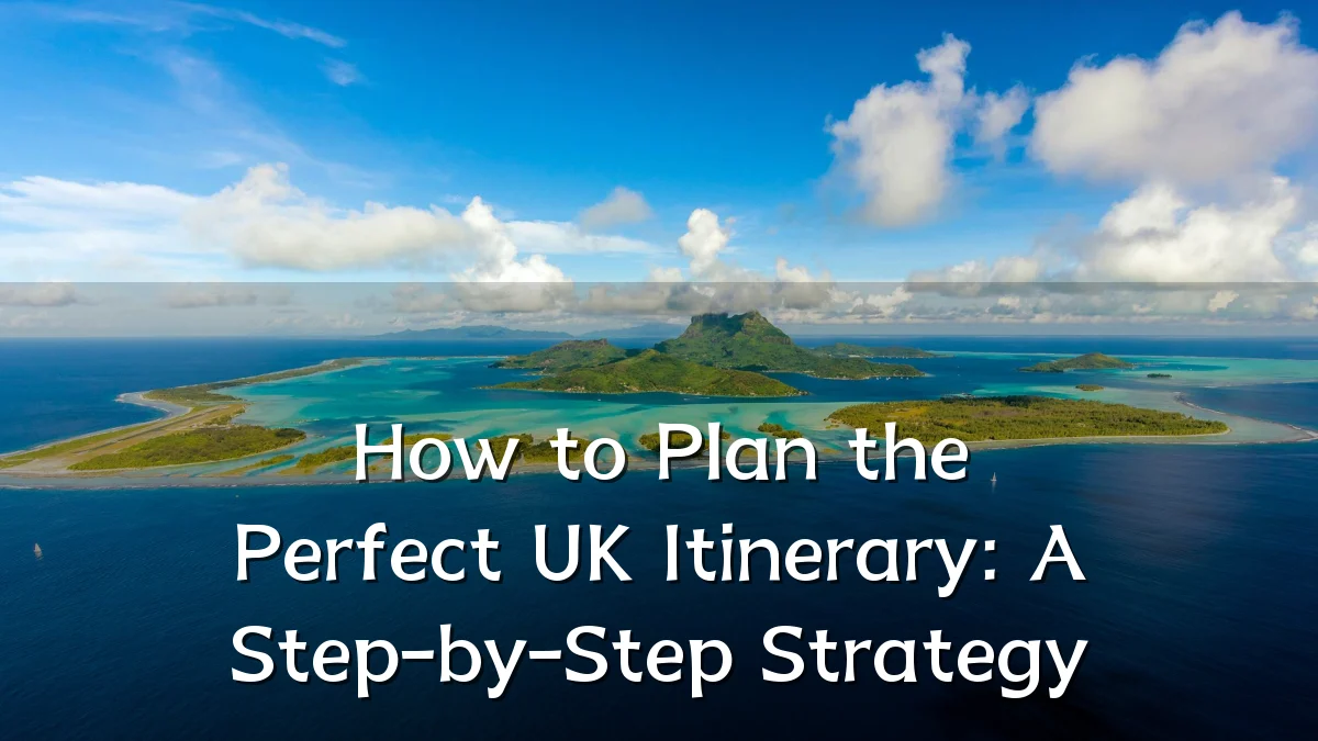 How to Plan the Perfect UK Itinerary: A Step-by-Step Strategy